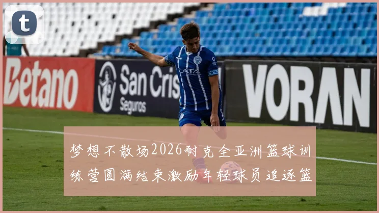 梦想不散场2026耐克全亚洲篮球训练营圆满结束激励年轻球员追逐篮球梦想