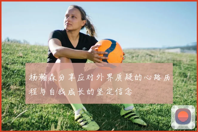 杨瀚森分享应对外界质疑的心路历程与自我成长的坚定信念