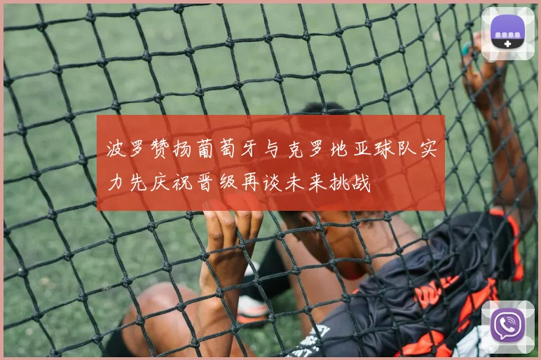 波罗赞扬葡萄牙与克罗地亚球队实力先庆祝晋级再谈未来挑战