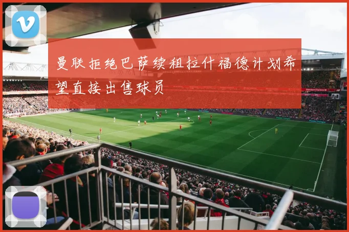 曼联拒绝巴萨续租拉什福德计划希望直接出售球员