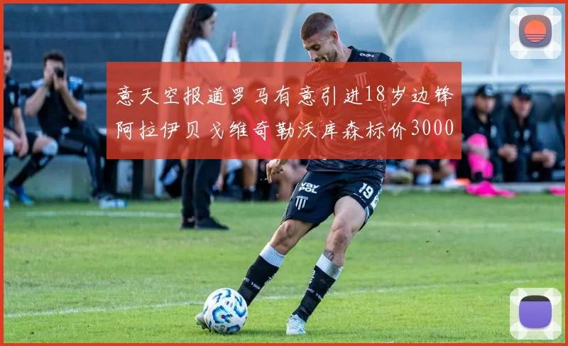 意天空报道罗马有意引进18岁边锋阿拉伊贝戈维奇勒沃库森标价3000万欧元