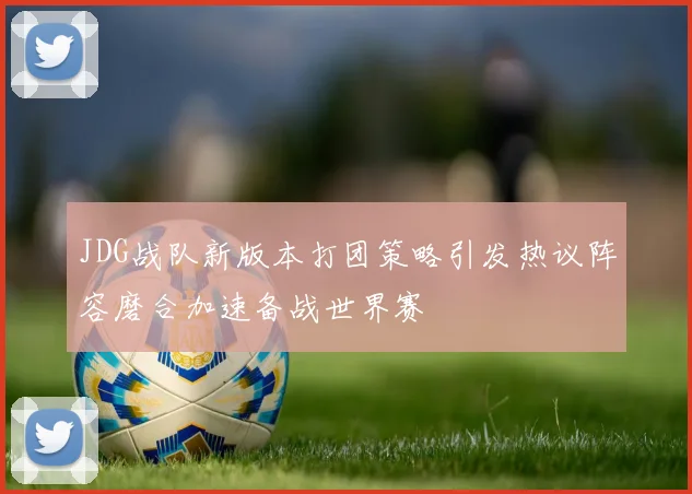 JDG战队新版本打团策略引发热议阵容磨合加速备战世界赛