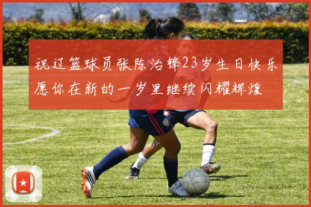 祝辽篮球员张陈治锋23岁生日快乐愿你在新的一岁里继续闪耀辉煌