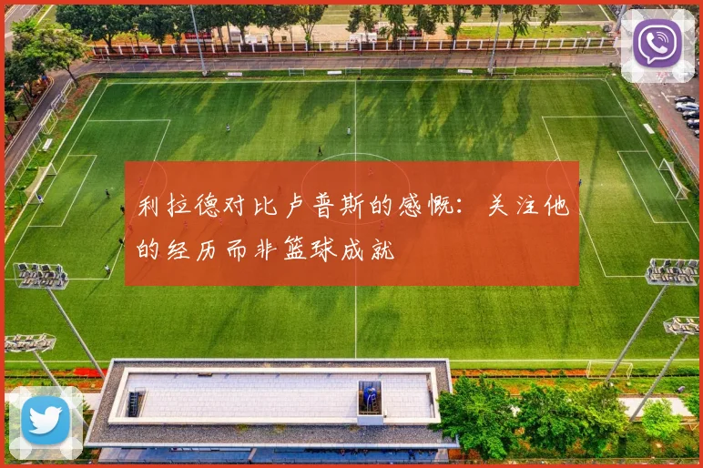 利拉德对比卢普斯的感慨：关注他的经历而非篮球成就