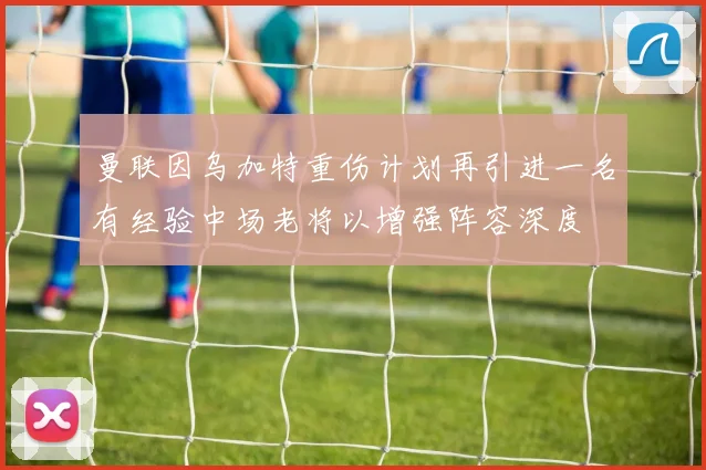 曼联因乌加特重伤计划再引进一名有经验中场老将以增强阵容深度