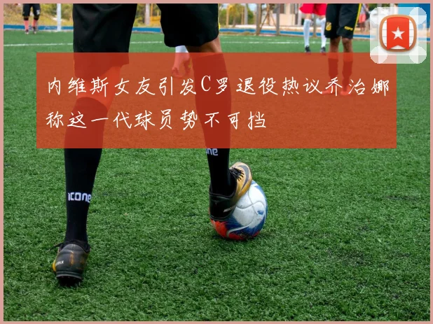 内维斯女友引发C罗退役热议乔治娜称这一代球员势不可挡