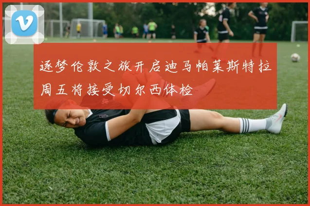 逐梦伦敦之旅开启迪马帕莱斯特拉周五将接受切尔西体检