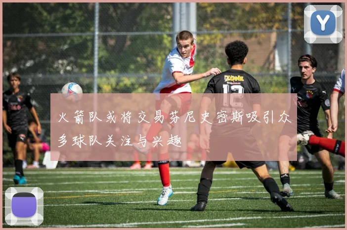 火箭队或将交易芬尼史密斯吸引众多球队关注与兴趣