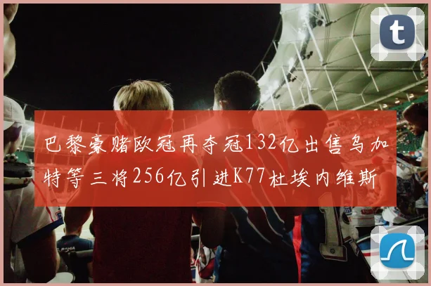 巴黎豪赌欧冠再夺冠132亿出售乌加特等三将256亿引进K77杜埃内维斯等五名新援