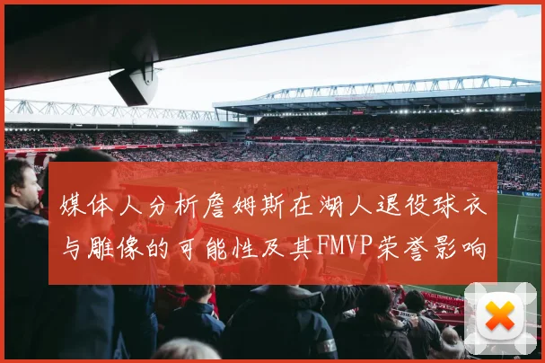 媒体人分析詹姆斯在湖人退役球衣与雕像的可能性及其FMVP荣誉影响