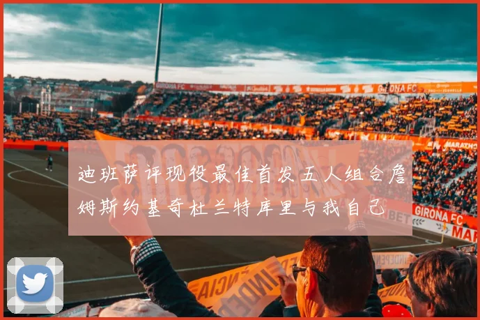迪班萨评现役最佳首发五人组合詹姆斯约基奇杜兰特库里与我自己