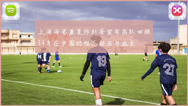上海海港康复师科蒂宣布离队回顾14年在中国的难忘经历与成长
