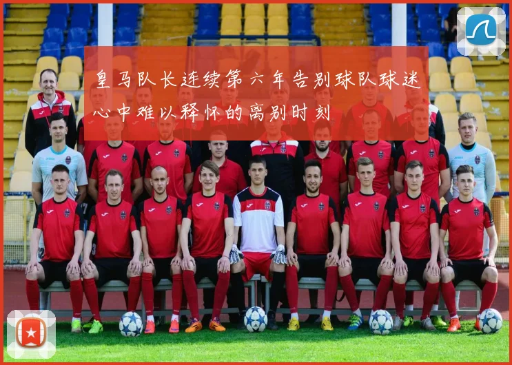 皇马队长连续第六年告别球队球迷心中难以释怀的离别时刻