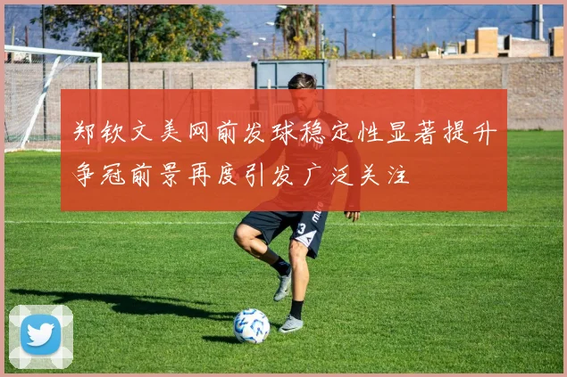 郑钦文美网前发球稳定性显著提升争冠前景再度引发广泛关注