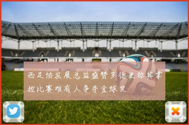 西足协发展总监盛赞罗德里称其掌控比赛难有人争夺金球奖