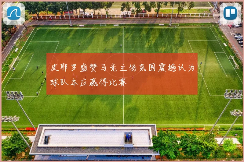 皮耶罗盛赞马竞主场氛围震撼认为球队本应赢得比赛