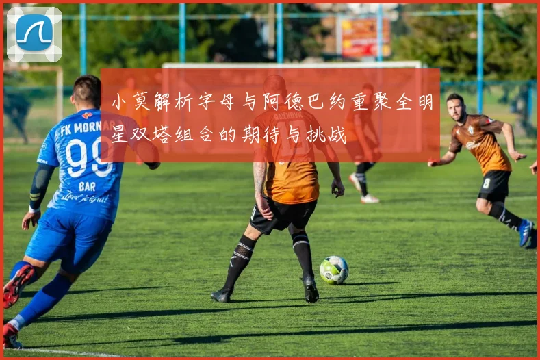 小莫解析字母与阿德巴约重聚全明星双塔组合的期待与挑战