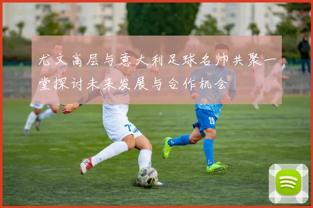尤文高层与意大利足球名帅共聚一堂探讨未来发展与合作机会