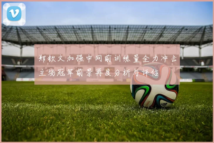郑钦文加强中网前训练量全力冲击主场冠军前景再度分析与评估