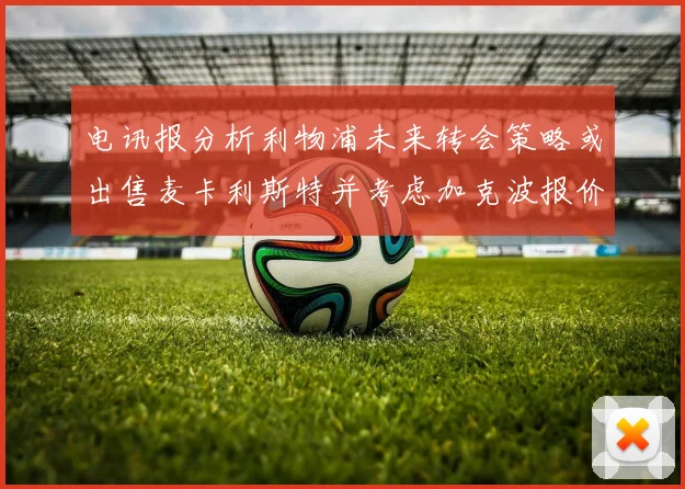 电讯报分析利物浦未来转会策略或出售麦卡利斯特并考虑加克波报价