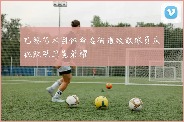 巴黎艺术团体命名街道致敬球员庆祝欧冠卫冕荣耀