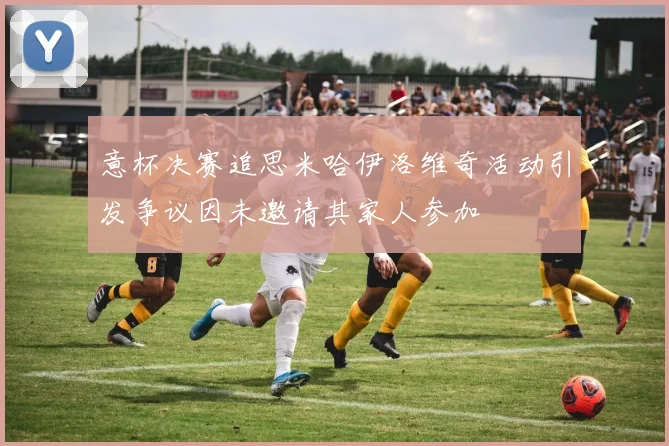 意杯决赛追思米哈伊洛维奇活动引发争议因未邀请其家人参加
