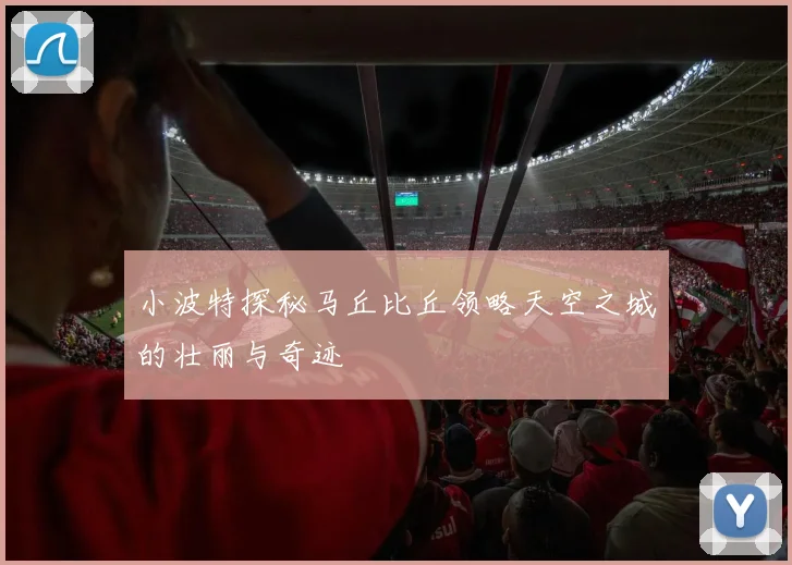 小波特探秘马丘比丘领略天空之城的壮丽与奇迹
