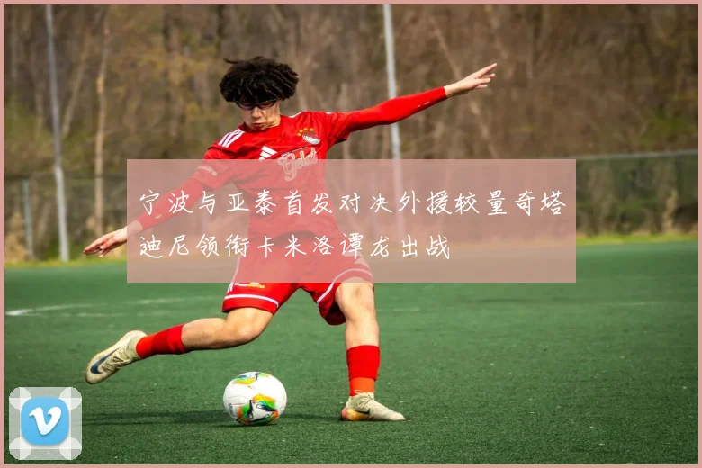 宁波与亚泰首发对决外援较量奇塔迪尼领衔卡米洛谭龙出战