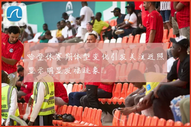 哈登休赛期体型变化引发关注近照显示明显发福迹象